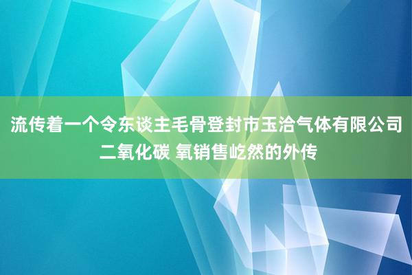 流传着一个令东谈主毛骨登封市玉洽气体有限公司 二氧化碳 氧销售屹然的外传
